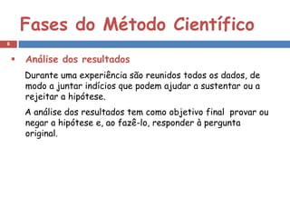 Fases do Método Científico
8


       Análise dos resultados
        Durante uma experiência são reunidos todos os dados, de
        modo a juntar indícios que podem ajudar a sustentar ou a
        rejeitar a hipótese.
        A análise dos resultados tem como objetivo final provar ou
        negar a hipótese e, ao fazê-lo, responder à pergunta
        original.
 