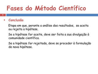 Fases do Método Científico
9


       Conclusão
        Etapa em que, perante a análise dos resultados, se aceita
        ou rejeita a hipótese.
        Se a hipótese for aceite, deve ser feita a sua divulgação à
        comunidade científica.
        Se a hipótese for rejeitada, deve se proceder à formulação
        de nova hipótese.
 