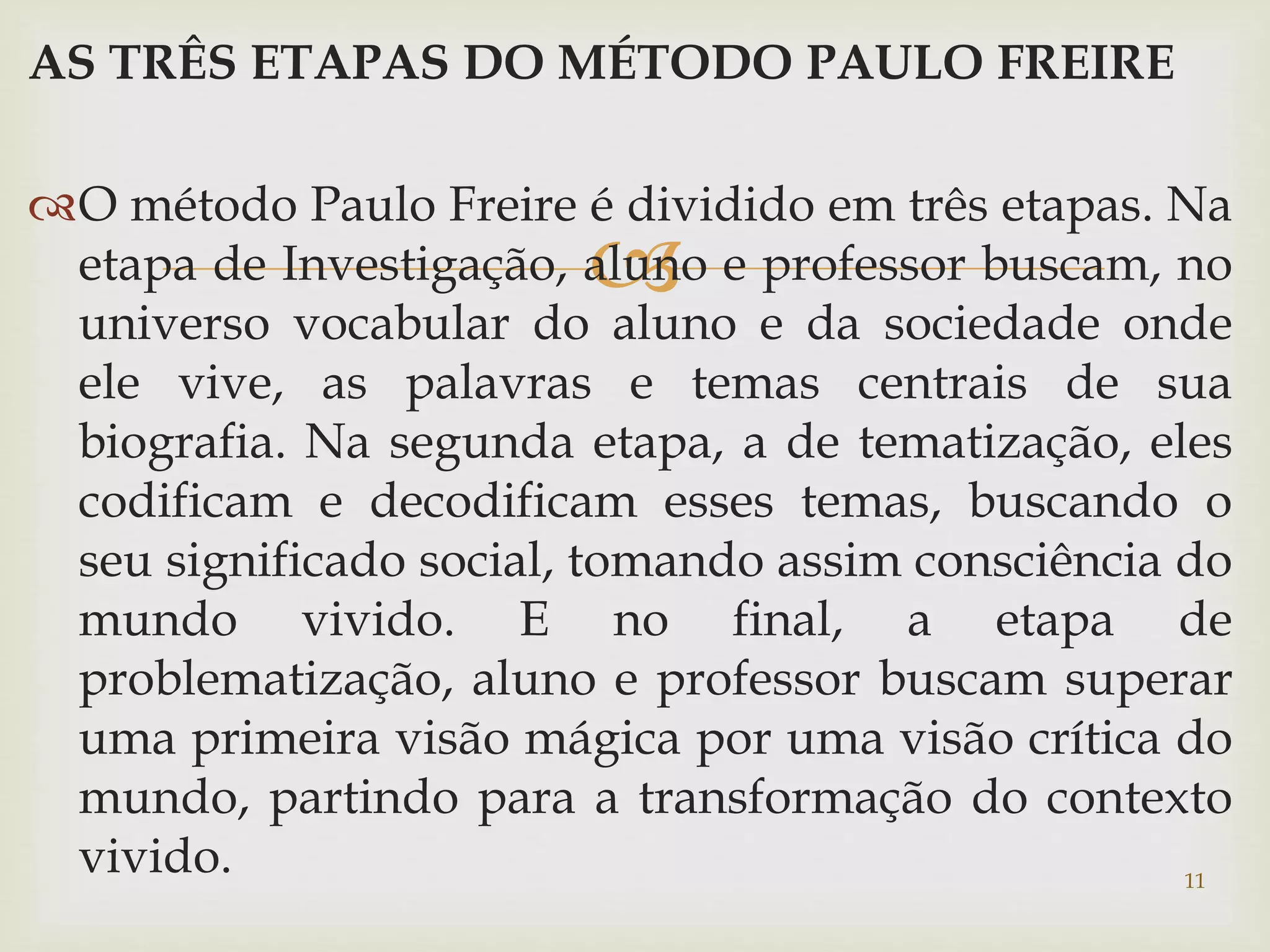AS TRÊS ETAPAS DO MÉTODO PAULO FREIRE 
O método Paulo Freire é dividido em três etapas. Na 
 
etapa de Investigação, aluno e professor buscam, no 
universo vocabular do aluno e da sociedade onde 
ele vive, as palavras e temas centrais de sua 
biografia. Na segunda etapa, a de tematização, eles 
codificam e decodificam esses temas, buscando o 
seu significado social, tomando assim consciência do 
mundo vivido. E no final, a etapa de 
problematização, aluno e professor buscam superar 
uma primeira visão mágica por uma visão crítica do 
mundo, partindo para a transformação do contexto 
vivido. 11 
 