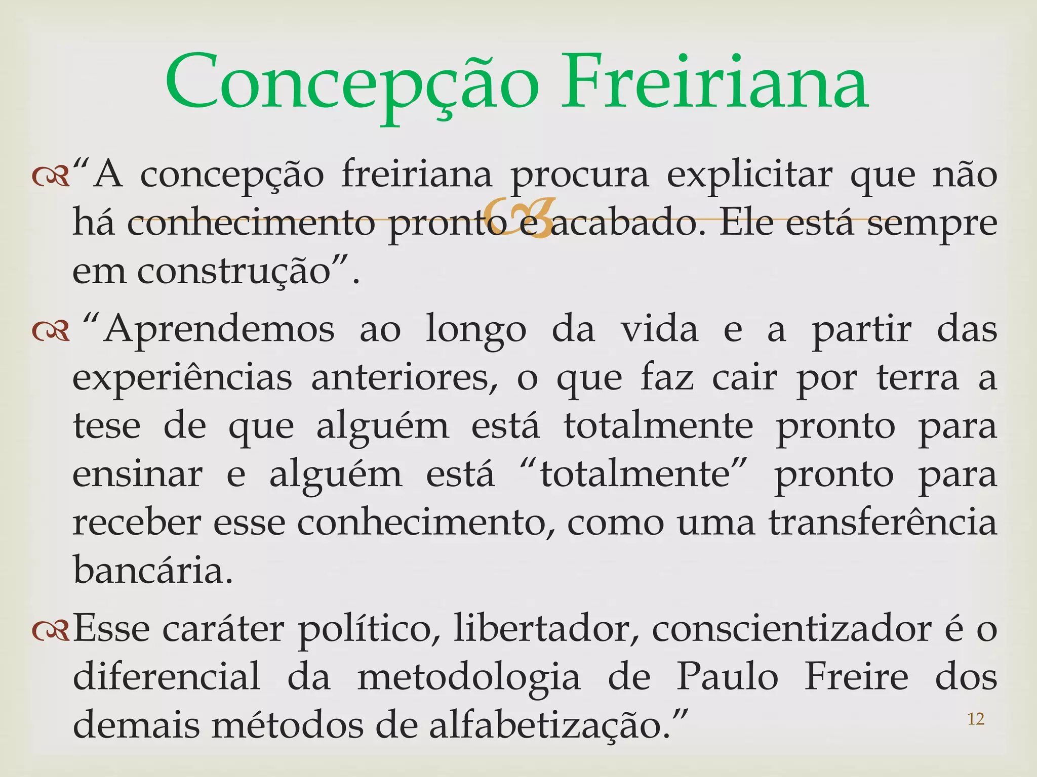 Concepção Freiriana 
“A concepção freiriana procura explicitar que não 
 
há conhecimento pronto e acabado. Ele está sempre 
em construção”. 
 “Aprendemos ao longo da vida e a partir das 
experiências anteriores, o que faz cair por terra a 
tese de que alguém está totalmente pronto para 
ensinar e alguém está “totalmente” pronto para 
receber esse conhecimento, como uma transferência 
bancária. 
Esse caráter político, libertador, conscientizador é o 
diferencial da metodologia de Paulo Freire dos 
demais métodos de alfabetização.” 
12 
 