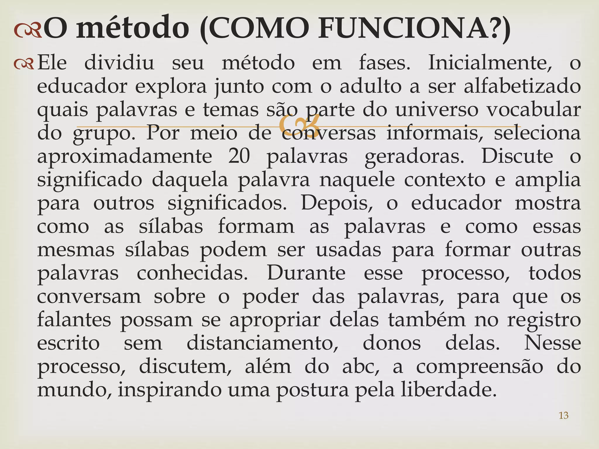 O método (COMO FUNCIONA?) 
Ele dividiu seu método em fases. Inicialmente, o 
educador explora junto com o adulto a ser alfabetizado 
quais palavras e temas são  
parte do universo vocabular 
do grupo. Por meio de conversas informais, seleciona 
aproximadamente 20 palavras geradoras. Discute o 
significado daquela palavra naquele contexto e amplia 
para outros significados. Depois, o educador mostra 
como as sílabas formam as palavras e como essas 
mesmas sílabas podem ser usadas para formar outras 
palavras conhecidas. Durante esse processo, todos 
conversam sobre o poder das palavras, para que os 
falantes possam se apropriar delas também no registro 
escrito sem distanciamento, donos delas. Nesse 
processo, discutem, além do abc, a compreensão do 
mundo, inspirando uma postura pela liberdade. 
13 
 