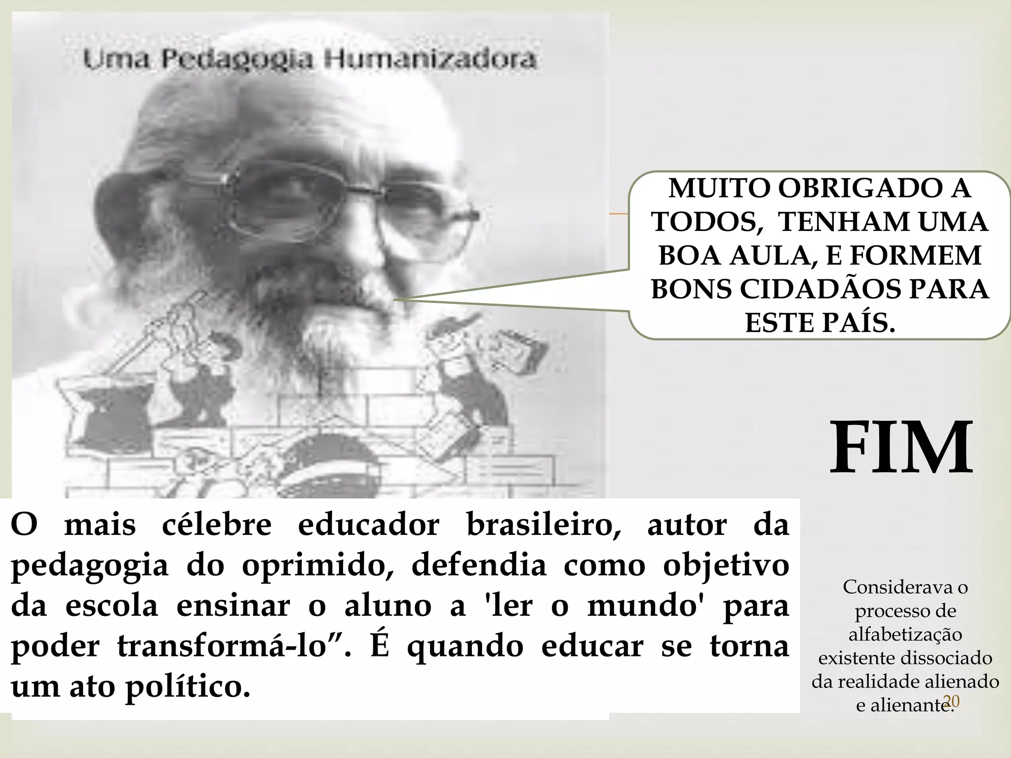  
MUITO OBRIGADO A 
TODOS, TENHAM UMA 
BOA AULA, E FORMEM 
BONS CIDADÃOS PARA 
ESTE PAÍS. 
FIM 
O mais célebre educador brasileiro, autor da 
pedagogia do oprimido, defendia como objetivo 
da escola ensinar o aluno a 'ler o mundo' para 
poder transformá-lo”. É quando educar se torna 
um ato político. 20 
Considerava o 
processo de 
alfabetização 
existente dissociado 
da realidade alienado 
e alienante. 
