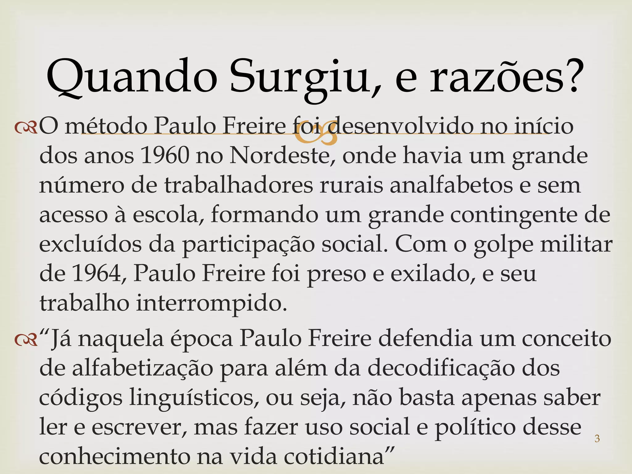 Quando Surgiu, e razões? 
O método Paulo Freire foi desenvolvido no início 
dos anos 1960 no Nordeste, onde havia um grande 
número de trabalhadores rurais analfabetos e sem 
acesso à escola, formando um grande contingente de 
excluídos da participação social. Com o golpe militar 
de 1964, Paulo Freire foi preso e exilado, e seu 
trabalho interrompido. 
“Já naquela época Paulo Freire defendia um conceito 
de alfabetização para além da decodificação dos 
códigos linguísticos, ou seja, não basta apenas saber 
ler e escrever, mas fazer uso social e político desse 
3 
conhecimento na vida cotidiana” 
 