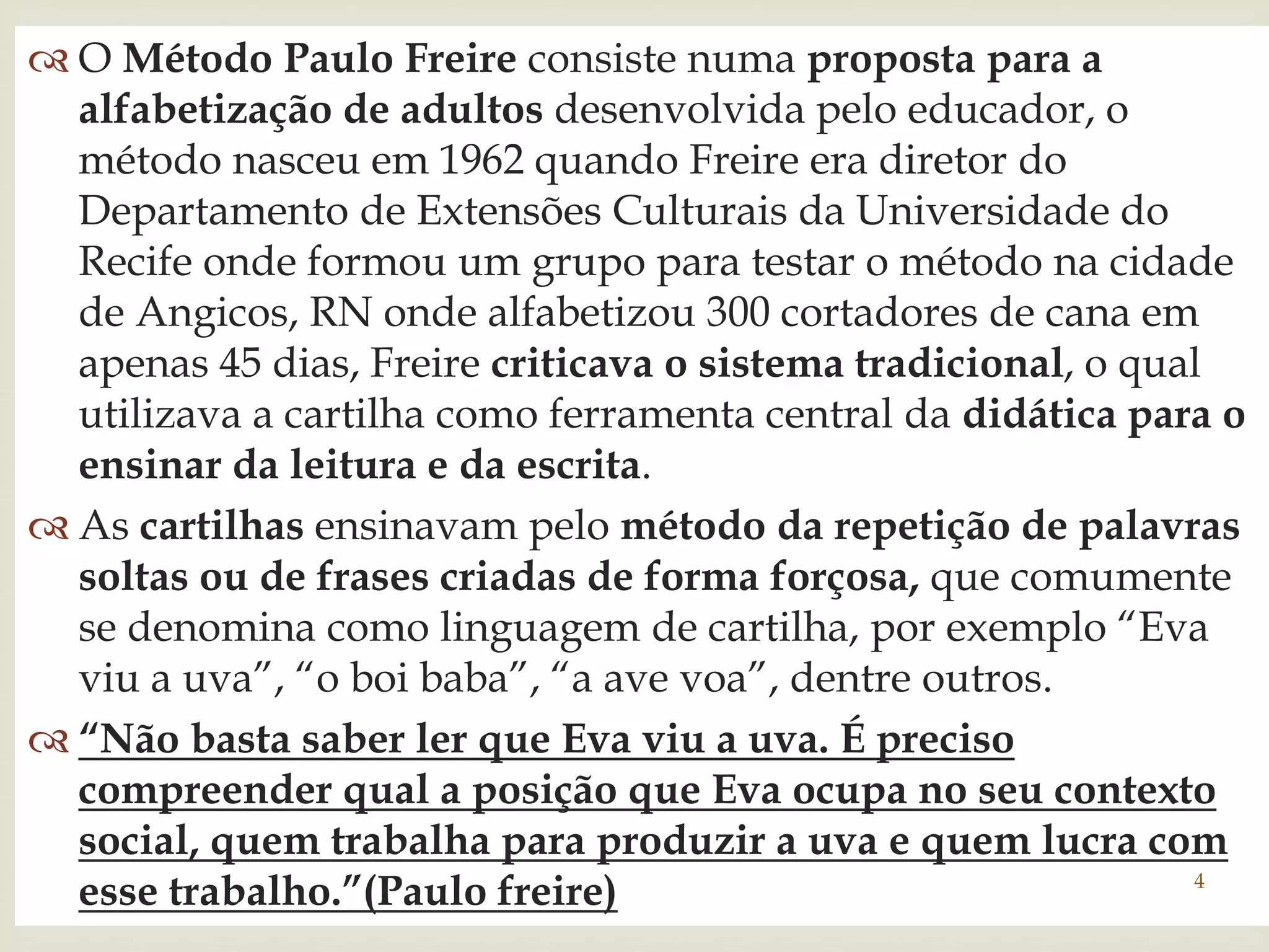  O Método Paulo Freire consiste numa proposta para a 
alfabetização de adultos desenvolvida pelo educador, o 
método nasceu em 1962 quando Freire era diretor do 
Departamento de Extensões Culturais da Universidade do 
Recife onde formou um grupo  
para testar o método na cidade 
de Angicos, RN onde alfabetizou 300 cortadores de cana em 
apenas 45 dias, Freire criticava o sistema tradicional, o qual 
utilizava a cartilha como ferramenta central da didática para o 
ensinar da leitura e da escrita. 
 As cartilhas ensinavam pelo método da repetição de palavras 
soltas ou de frases criadas de forma forçosa, que comumente 
se denomina como linguagem de cartilha, por exemplo “Eva 
viu a uva”, “o boi baba”, “a ave voa”, dentre outros. 
 “Não basta saber ler que Eva viu a uva. É preciso 
compreender qual a posição que Eva ocupa no seu contexto 
social, quem trabalha para produzir a uva e quem lucra com 
esse trabalho.”(Paulo freire) 4 
 