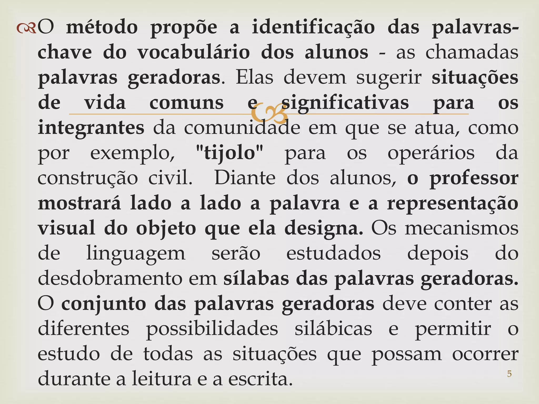 O método propõe a identificação das palavras-chave 
do vocabulário dos alunos - as chamadas 
palavras geradoras. Elas devem sugerir situações 
de vida comuns e  
significativas para os 
integrantes da comunidade em que se atua, como 
por exemplo, "tijolo" para os operários da 
construção civil. Diante dos alunos, o professor 
mostrará lado a lado a palavra e a representação 
visual do objeto que ela designa. Os mecanismos 
de linguagem serão estudados depois do 
desdobramento em sílabas das palavras geradoras. 
O conjunto das palavras geradoras deve conter as 
diferentes possibilidades silábicas e permitir o 
estudo de todas as situações que possam ocorrer 
durante a leitura e a escrita. 5 
 