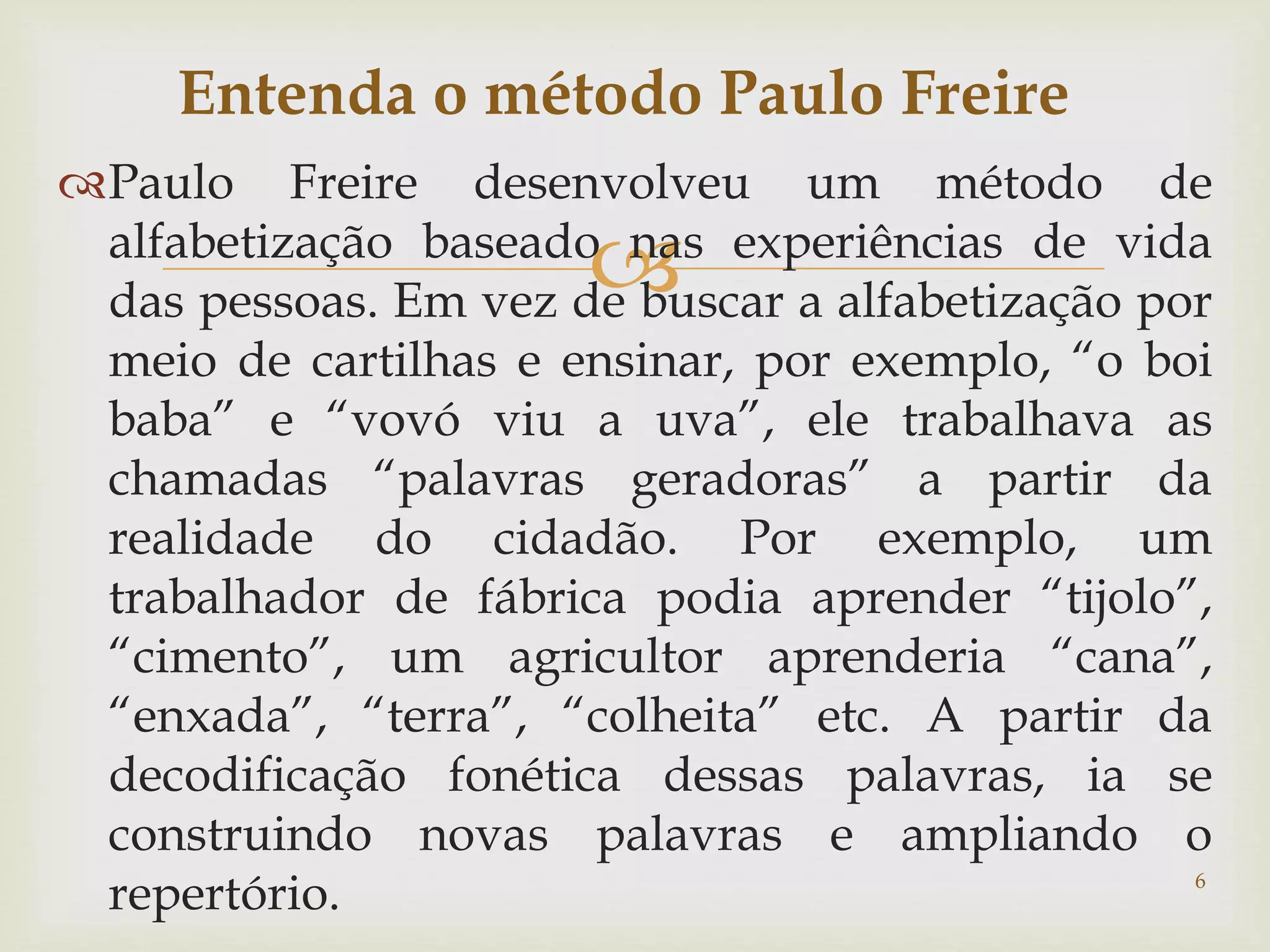 Entenda o método Paulo Freire 
Paulo Freire desenvolveu um método de 
 
alfabetização baseado nas experiências de vida 
das pessoas. Em vez de buscar a alfabetização por 
meio de cartilhas e ensinar, por exemplo, “o boi 
baba” e “vovó viu a uva”, ele trabalhava as 
chamadas “palavras geradoras” a partir da 
realidade do cidadão. Por exemplo, um 
trabalhador de fábrica podia aprender “tijolo”, 
“cimento”, um agricultor aprenderia “cana”, 
“enxada”, “terra”, “colheita” etc. A partir da 
decodificação fonética dessas palavras, ia se 
construindo novas palavras e ampliando o 
repertório. 
6 
 