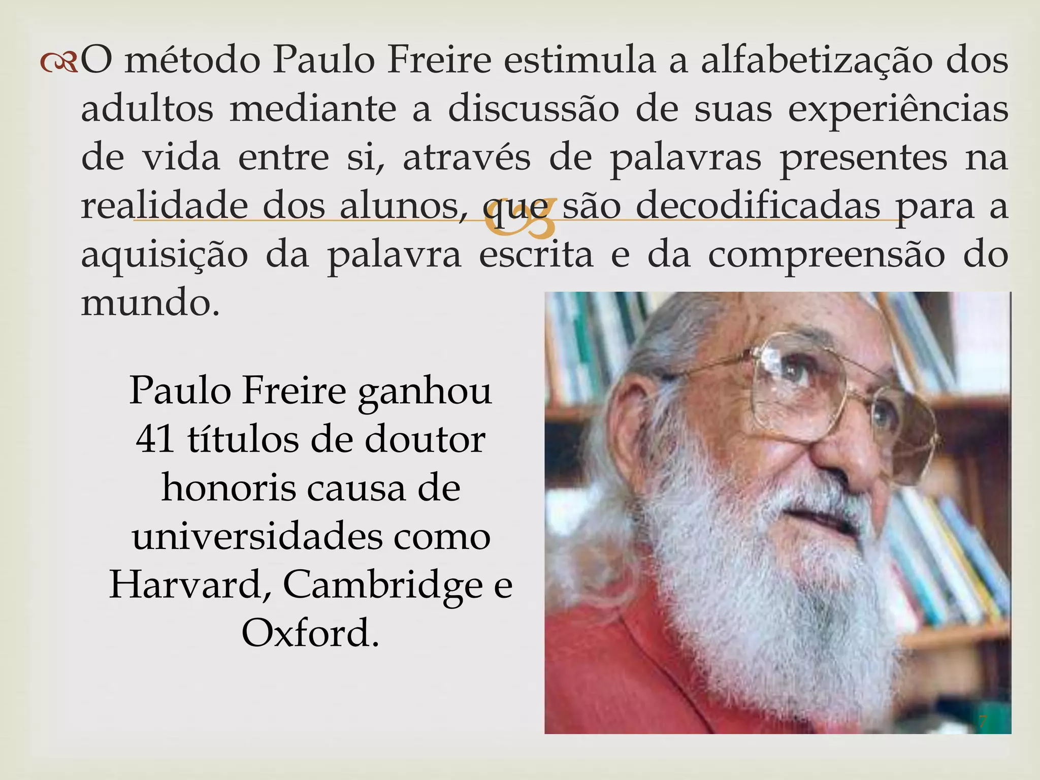 O método Paulo Freire estimula a alfabetização dos 
adultos mediante a discussão de suas experiências 
de vida entre si, através de palavras presentes na 
realidade dos alunos,  
que são decodificadas para a 
aquisição da palavra escrita e da compreensão do 
mundo. 
Paulo Freire ganhou 
41 títulos de doutor 
honoris causa de 
universidades como 
Harvard, Cambridge e 
Oxford. 
7 
 