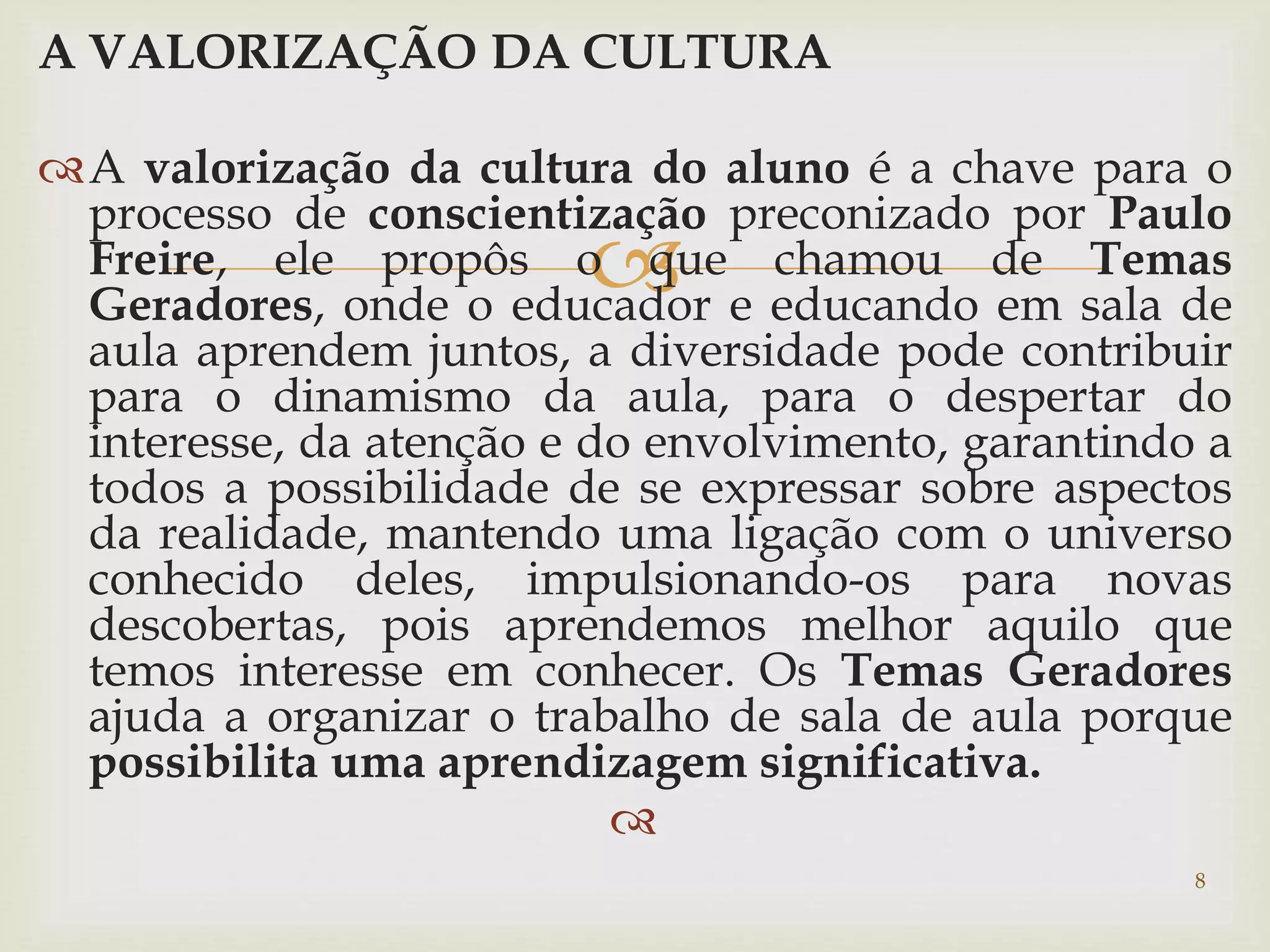 A VALORIZAÇÃO DA CULTURA 
A valorização da cultura do aluno é a chave para o 
processo de conscientização preconizado por Paulo 
Freire, ele propôs o  
que chamou de Temas 
Geradores, onde o educador e educando em sala de 
aula aprendem juntos, a diversidade pode contribuir 
para o dinamismo da aula, para o despertar do 
interesse, da atenção e do envolvimento, garantindo a 
todos a possibilidade de se expressar sobre aspectos 
da realidade, mantendo uma ligação com o universo 
conhecido deles, impulsionando-os para novas 
descobertas, pois aprendemos melhor aquilo que 
temos interesse em conhecer. Os Temas Geradores 
ajuda a organizar o trabalho de sala de aula porque 
possibilita uma aprendizagem significativa. 
 
8 
 