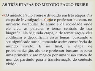 AS TRÊS ETAPAS DO MÉTODO PAULO FREIRE 
O método Paulo Freire é dividido em três etapas. Na 
 
etapa de Investigação, aluno e professor buscam, no 
universo vocabular do aluno e da sociedade onde 
ele vive, as palavras e temas centrais de sua 
biografia. Na segunda etapa, a de tematização, eles 
codificam e decodificam esses temas, buscando o 
seu significado social, tomando assim consciência do 
mundo vivido. E no final, a etapa de 
problematização, aluno e professor buscam superar 
uma primeira visão mágica por uma visão crítica do 
mundo, partindo para a transformação do contexto 
vivido. 11 
 