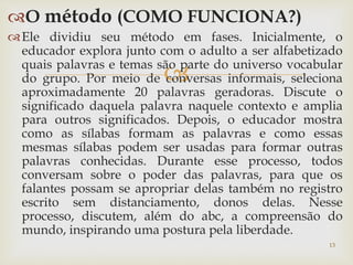 O método (COMO FUNCIONA?) 
Ele dividiu seu método em fases. Inicialmente, o 
educador explora junto com o adulto a ser alfabetizado 
quais palavras e temas são  
parte do universo vocabular 
do grupo. Por meio de conversas informais, seleciona 
aproximadamente 20 palavras geradoras. Discute o 
significado daquela palavra naquele contexto e amplia 
para outros significados. Depois, o educador mostra 
como as sílabas formam as palavras e como essas 
mesmas sílabas podem ser usadas para formar outras 
palavras conhecidas. Durante esse processo, todos 
conversam sobre o poder das palavras, para que os 
falantes possam se apropriar delas também no registro 
escrito sem distanciamento, donos delas. Nesse 
processo, discutem, além do abc, a compreensão do 
mundo, inspirando uma postura pela liberdade. 
13 
 