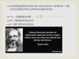  CONSEQUÊNCIAS DE ALGUMAS LETRAS – DE 
ALGUMAS PALAVRAS GERADAS: 
 
 * L – LIBERDADE 
 D – DEMOCRACIA 
 C- DE CIDADANIA. 
16 
 