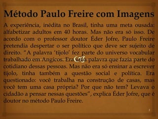 A experiência, inédita no Brasil, tinha uma meta ousada: 
alfabetizar adultos em 40 horas. Mas não era só isso. De 
acordo com o professor doutor Éder Jofre, Paulo Freire 
pretendia despertar o ser político que deve ser sujeito de 
direito. “A palavra ‘tijolo’ fez parte do universo vocabular 
trabalhado em Angicos. Era uma palavra que fazia parte do 
cotidiano dessas pessoas. Mas não era só ensinar a escrever 
tijolo, tinha também a questão social e política. Era 
questionado: você trabalha na construção de casas, mas 
você tem uma casa própria? Por que não tem? Levava o 
cidadão a pensar nessas questões”, explica Éder Jofre, que é 
doutor no método Paulo Freire. 
2 
 