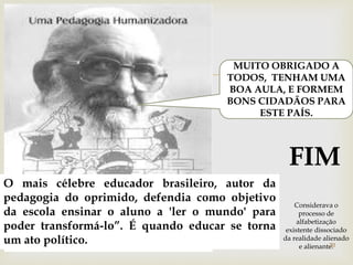  
MUITO OBRIGADO A 
TODOS, TENHAM UMA 
BOA AULA, E FORMEM 
BONS CIDADÃOS PARA 
ESTE PAÍS. 
FIM 
O mais célebre educador brasileiro, autor da 
pedagogia do oprimido, defendia como objetivo 
da escola ensinar o aluno a 'ler o mundo' para 
poder transformá-lo”. É quando educar se torna 
um ato político. 20 
Considerava o 
processo de 
alfabetização 
existente dissociado 
da realidade alienado 
e alienante. 
