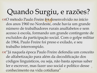 Quando Surgiu, e razões? 
O método Paulo Freire foi desenvolvido no início 
dos anos 1960 no Nordeste, onde havia um grande 
número de trabalhadores rurais analfabetos e sem 
acesso à escola, formando um grande contingente de 
excluídos da participação social. Com o golpe militar 
de 1964, Paulo Freire foi preso e exilado, e seu 
trabalho interrompido. 
“Já naquela época Paulo Freire defendia um conceito 
de alfabetização para além da decodificação dos 
códigos linguísticos, ou seja, não basta apenas saber 
ler e escrever, mas fazer uso social e político desse 
3 
conhecimento na vida cotidiana” 
 