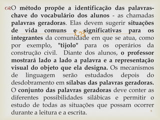 O método propõe a identificação das palavras-chave 
do vocabulário dos alunos - as chamadas 
palavras geradoras. Elas devem sugerir situações 
de vida comuns e  
significativas para os 
integrantes da comunidade em que se atua, como 
por exemplo, "tijolo" para os operários da 
construção civil. Diante dos alunos, o professor 
mostrará lado a lado a palavra e a representação 
visual do objeto que ela designa. Os mecanismos 
de linguagem serão estudados depois do 
desdobramento em sílabas das palavras geradoras. 
O conjunto das palavras geradoras deve conter as 
diferentes possibilidades silábicas e permitir o 
estudo de todas as situações que possam ocorrer 
durante a leitura e a escrita. 5 
 