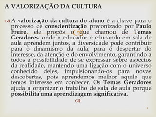 A VALORIZAÇÃO DA CULTURA 
A valorização da cultura do aluno é a chave para o 
processo de conscientização preconizado por Paulo 
Freire, ele propôs o  
que chamou de Temas 
Geradores, onde o educador e educando em sala de 
aula aprendem juntos, a diversidade pode contribuir 
para o dinamismo da aula, para o despertar do 
interesse, da atenção e do envolvimento, garantindo a 
todos a possibilidade de se expressar sobre aspectos 
da realidade, mantendo uma ligação com o universo 
conhecido deles, impulsionando-os para novas 
descobertas, pois aprendemos melhor aquilo que 
temos interesse em conhecer. Os Temas Geradores 
ajuda a organizar o trabalho de sala de aula porque 
possibilita uma aprendizagem significativa. 
 
8 
 