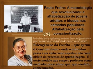 Emília e Paulo Freire se completam, em suas teorias. Ela com seu Construtivismo, e 
ele, com seu método de palavras geradoras, que cai dentro do modelo que ela 
propõe. MÉTODO PAULO FREIRE E PSICOGÊNESE DA LÍNGUA ESCRITA. 
Psicogênese da Escrita – que gerou 
o Construtivismo – onde o indivíduo 
passa a ser visto como sujeito e não como 
objeto do processo de aprendizagem. É 
neste modelo que surge o professor como 
mediador desse aluno que que constrói 
1 
conhecimento. 
 