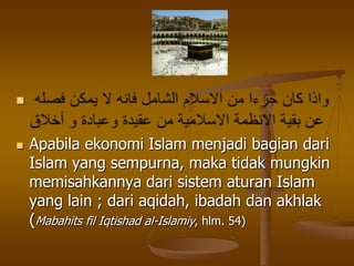 
 Apabila ekonomi Islam menjadi bagian dari
Islam yang sempurna, maka tidak mungkin
memisahkannya dari sistem aturan Islam
yang lain ; dari aqidah, ibadah dan akhlak
(Mabahits fil Iqtishad al-Islamiy, hlm. 54)
 