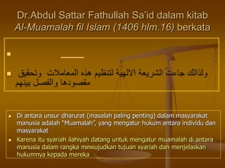 

Dr.Abdul Sattar Fathullah Sa’id dalam kitab
Al-Muamalah fil Islam (1406 hlm.16) berkata
 Di antara unsur dharurat (masalah paling penting) dalam masyarakat
manusia adalah “Muamalah”, yang mengatur hukum antara individu dan
masyarakat
 Karena itu syariah ilahiyah datang untuk mengatur muamalah di antara
manusia dalam rangka mewujudkan tujuan syariah dan menjelaskan
hukumnya kepada mereka
 