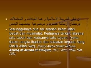 
 Sesungguhnya dua sisi syariah Islam ialah
ibadat dan muamalat. Keduanya terkait laksana
satu tubuh dan keduanya satu tujuan, (yaitu
dalam rangka ibadah dan ketaatan kepada Sang
Khalik Allah Swt). (Samir Abdul Hamid Ridwan,
Aswaq al-Awraq al-Maliyah, IIIT, Cairo, 1996, hlm.
166)
 