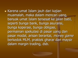  Karena umat Islam jauh dari kajian
muamalah, maka dalam mencari uang,
banyak umat Islam tersesat ke jalan batil,
seperti bunga bank, bunga asuransi,
bunga koperasi, bunga obligasi,
permainan spekulasi di pasar uang dan
pasar modal, arisan berantai, money game
berkedok MLM, praktek gharar dan maysir
dalam margin trading, dsb.
 