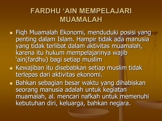 FARDHU ‘AIN MEMPELAJARI
MUAMALAH
 Fiqh Muamalah Ekonomi, menduduki posisi yang
penting dalam Islam. Hampir tidak ada manusia
yang tidak terlibat dalam aktivitas muamalah,
karena itu hukum mempelajarinya wajib
„ain(fardhu) bagi setiap muslim
 Kewajiban itu disebabkan setiap muslim tidak
terlepas dari aktivitas ekonomi.
 Bahkan sebagian besar waktu yang dihabiskan
seorang manusia adalah untuk kegiatan
muamalah, al. mencari nafkah untuk memenuhi
kebutuhan diri, keluarga, bahkan negara.
 