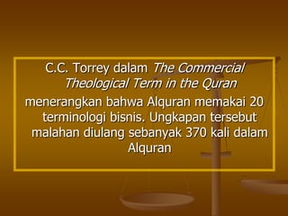C.C. Torrey dalam The Commercial
Theological Term in the Quran
menerangkan bahwa Alquran memakai 20
terminologi bisnis. Ungkapan tersebut
malahan diulang sebanyak 370 kali dalam
Alquran
 