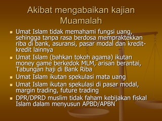 Akibat mengabaikan kajian
Muamalah
 Umat Islam tidak memahami fungsi uang,
sehingga tanpa rasa berdosa mempraktekkan
riba di bank, asuransi, pasar modal dan kredit-
kredit lainnya
 Umat Islam (bahkan tokoh agama) ikutan
money game berkedok MLM, arisan berantai,
Tabungan haji di Bank Riba
 Umat Islam ikutan spekulasi mata uang
 Umat Islam ikutan spekulasi di pasar modal,
margin trading, future trading
 DPR/DPRD muslim tidak faham kebijakan fiskal
Islam dalam menyusun APBD/APBN
 