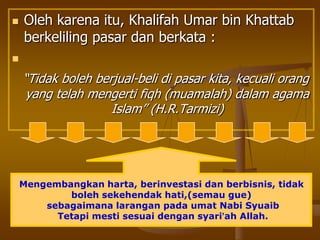  Oleh karena itu, Khalifah Umar bin Khattab
berkeliling pasar dan berkata :

“Tidak boleh berjual-beli di pasar kita, kecuali orang
yang telah mengerti fiqh (muamalah) dalam agama
Islam” (H.R.Tarmizi)
Mengembangkan harta, berinvestasi dan berbisnis, tidak
boleh sekehendak hati,(semau gue)
sebagaimana larangan pada umat Nabi Syuaib
Tetapi mesti sesuai dengan syari’ah Allah.
 