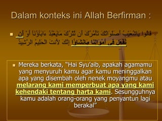 Dalam konteks ini Allah Berfirman :

 Mereka berkata, “Hai Syu‟aib, apakah agamamu
yang menyuruh kamu agar kamu meninggalkan
apa yang disembah oleh nenek moyangmu atau
melarang kami memperbuat apa yang kami
kehendaki tentang harta kami. Sesungguhnya
kamu adalah orang-orang yang penyantun lagi
berakal”
 