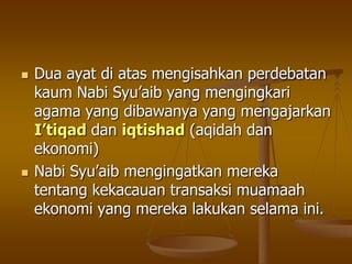  Dua ayat di atas mengisahkan perdebatan
kaum Nabi Syu‟aib yang mengingkari
agama yang dibawanya yang mengajarkan
I’tiqad dan iqtishad (aqidah dan
ekonomi)
 Nabi Syu‟aib mengingatkan mereka
tentang kekacauan transaksi muamaah
ekonomi yang mereka lakukan selama ini.
 