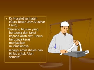  Dr.HuseinSyahhatah
(Guru Besar Univ.Al-azhar
Cairo) :
“Seorang Muslim yang
bertaqwa dan takut
kepada Allah swt, Harus
berupaya keras
menjadikan
muamalahnya
sebagai amal shaleh dan
ikhlas untuk Allah
semata”
 