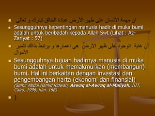 
 Sesungguhnya kepentingan manusia hadir di muka bumi
adalah untuk beribadah kepada Allah Swt (Lihat : Az-
Zariyat : 57)

 Sesungguhnya tujuan hadirnya manusia di muka
bumi adalah untuk memakmurkan (membangun)
bumi. Hal ini berkaitan dengan investasi dan
pengembangan harta (ekonomi dan finansial)
(Samir Abdul Hamid Ridwan, Aswaq al-Awraq al-Maliyah, IIIT,
Cairo, 1996, hlm. 166)

 