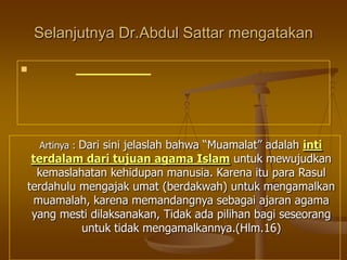 Selanjutnya Dr.Abdul Sattar mengatakan

Artinya : Dari sini jelaslah bahwa “Muamalat” adalah inti
terdalam dari tujuan agama Islam untuk mewujudkan
kemaslahatan kehidupan manusia. Karena itu para Rasul
terdahulu mengajak umat (berdakwah) untuk mengamalkan
muamalah, karena memandangnya sebagai ajaran agama
yang mesti dilaksanakan, Tidak ada pilihan bagi seseorang
untuk tidak mengamalkannya.(Hlm.16)
 