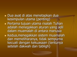  Dua ayat di atas menetapkan dua
kesimpulan utama (penting)
 Pertama tujuan utama risalah Tuhan
adalah menegakkan aturan yang adil
dalam muamalah di antara manusia
 Kedua,menegakkan sistem muamalah
dan memeliharanya, tidak sempurna
kecuali dengan kekuasaan (tentunya
setelah dakwah dan tabligh)
 