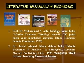 LITERATUR MUAMALAH EKONOMI
1. Prof. Dr. Muhammad N. Ash-Shiddiqy, dalam buku
“Muslim Economic Thinking” meneliti 700 judul
buku yang membahas ekonomi Islam. (London,
Islamic Fountaion, 1976)
2. Dr. Javed Ahmad Khan dalam buku Islamic
Economics & Finance : A Bibliografy, (London,
Mansell Publisihing Ltd) , 1995 mengutip 1621
tulisan tentang Ekonomi Islam,
 