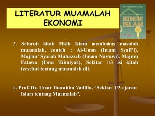 LITERATUR MUAMALAH
EKONOMI
3. Seluruh kitab Fikih Islam membahas masalah
muamalah, contoh : Al-Umm (Imam Syafi’i),
Majmu’ Syarah Muhazzab (Imam Nawawi), Majmu
Fatawa (Ibnu Taimiyah), Sekitar 1/3 isi kitab
tersebut tentang muamalah dll.
4. Prof. Dr. Umar Ibarahim Vadillo, “Sekitar 1/3 ajaran
Islam tentang Muamalah”.
 