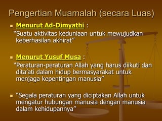 Pengertian Muamalah (secara Luas)
 Menurut Ad-Dimyathi :
“Suatu aktivitas keduniaan untuk mewujudkan
keberhasilan akhirat”
 Menurut Yusuf Musa :
“Peraturan-peraturan Allah yang harus diikuti dan
dita‟ati dalam hidup bermasyarakat untuk
menjaga kepentingan manusia”
 “Segala peraturan yang diciptakan Allah untuk
mengatur hubungan manusia dengan manusia
dalam kehidupannya”
 