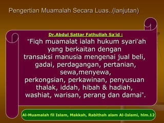 Pengertian Muamalah Secara Luas..(lanjutan)
id :’Dr.Abdul Sattar Fathullah Sa
“Fiqh muamalat ialah hukum syari’ah
yang berkaitan dengan
transaksi manusia mengenai jual beli,
gadai, perdagangan, pertanian,
sewa,menyewa,
perkongsian, perkawinan, penyusuan
thalak, iddah, hibah & hadiah,
washiat, warisan, perang dan damai”.
Al-Muamalah fil Islam, Makkah, Rabithah alam Al-Islami, hlm.12
 