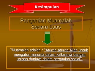 Pengertian Muamalah
Secara Luas
“Muamalah adalah : “Aturan-aturan Allah untuk
mengatur manusia dalam kaitannya dengan
urusan duniawi dalam pergaulan sosial”.
Kesimpulan
 