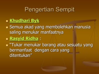 Pengertian Sempit
 Khudhari Byk
 Semua akad yang membolehkan manusia
saling menukar manfaatnya
 Rasyid Ridha :
 “Tukar menukar barang atau sesuatu yang
bermanfaat dengan cara yang
ditentukan”
 