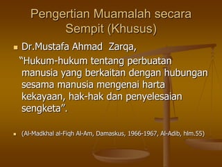 Pengertian Muamalah secara
Sempit (Khusus)
 Dr.Mustafa Ahmad Zarqa,
“Hukum-hukum tentang perbuatan
manusia yang berkaitan dengan hubungan
sesama manusia mengenai harta
kekayaan, hak-hak dan penyelesaian
sengketa”.
 (Al-Madkhal al-Fiqh Al-Am, Damaskus, 1966-1967, Al-Adib, hlm.55)
 