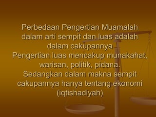 Perbedaan Pengertian Muamalah
dalam arti sempit dan luas adalah
dalam cakupannya
Pengertian luas mencakup munakahat,
warisan, politik, pidana.
Sedangkan dalam makna sempit
cakupannya hanya tentang ekonomi
(iqtishadiyah)
 