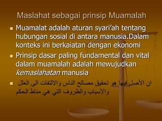 Maslahat sebagai prinsip Muamalah
 Muamalat adalah aturan syari‟ah tentang
hubungan sosial di antara manusia.Dalam
konteks ini berkaiatan dengan ekonomi
 Prinsip dasar paling fundamental dan vital
dalam muamalah adalah mewujudkan
kemaslahatan manusia

 