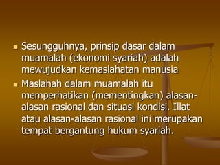  Sesungguhnya, prinsip dasar dalam
muamalah (ekonomi syariah) adalah
mewujudkan kemaslahatan manusia
 Maslahah dalam muamalah itu
memperhatikan (mementingkan) alasan-
alasan rasional dan situasi kondisi. Illat
atau alasan-alasan rasional ini merupakan
tempat bergantung hukum syariah.
 