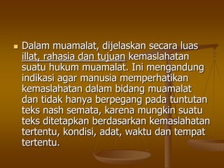  Dalam muamalat, dijelaskan secara luas
illat, rahasia dan tujuan kemaslahatan
suatu hukum muamalat. Ini mengandung
indikasi agar manusia memperhatikan
kemaslahatan dalam bidang muamalat
dan tidak hanya berpegang pada tuntutan
teks nash semata, karena mungkin suatu
teks ditetapkan berdasarkan kemaslahatan
tertentu, kondisi, adat, waktu dan tempat
tertentu.
 