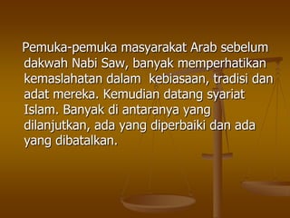 Pemuka-pemuka masyarakat Arab sebelum
dakwah Nabi Saw, banyak memperhatikan
kemaslahatan dalam kebiasaan, tradisi dan
adat mereka. Kemudian datang syariat
Islam. Banyak di antaranya yang
dilanjutkan, ada yang diperbaiki dan ada
yang dibatalkan.
 