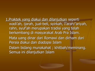 1.Praktek yang diakui dan dilanjutkan seperti
wadi‟ah, ijarah, jual-beli, syirkah, I‟arah/‟ariyah,
rahn, syuf‟ah merupakan tradisi yang telah
berkembang di masyarakat Arab Pra Islam.
Mata uang dinar dari Romawi dan dirham dari
Persia diakui dan diadopsi Islam
Dalam bidang munakahat ; khitbah/meminang.
Semua ini dilanjutkan Islam
 