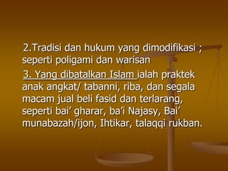 2.Tradisi dan hukum yang dimodifikasi ;
seperti poligami dan warisan
3. Yang dibatalkan Islam ialah praktek
anak angkat/ tabanni, riba, dan segala
macam jual beli fasid dan terlarang,
seperti bai‟ gharar, ba‟i Najasy, Bai‟
munabazah/ijon, Ihtikar, talaqqi rukban.
 