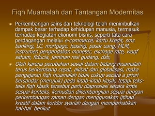 Fiqh Muamalah dan Tantangan Modernitas
 Perkembangan sains dan teknologi telah menimbulkan
dampak besar terhadap kehidupan manusia, termasuk
terhadap kegiatan ekonomi bisnis, seperti tata cara
perdagangan melalui e-commerce, kartu kredit, sms
banking, LC, mortgage, leasing, pasar uang, MLM,
instrumen pengendalian moneter, exchage rate, waqf
saham, fiducia, jaminan resi gudang, dsb,
 Oleh karena perubahan sosial dalam bidang muamalah
terus berkembang cepat, akibat dari globalisasi, maka
pengajaran fiqh muamalah tidak cukup secara a priori
bersandar (merujuk) pada kitab-kitab klasik, tetapi teks-
teks fiqh klasik tersebut perlu diapresiasi secara kritis
sesuai konteks, kemudian dikembangkan sesuai dengan
perkembangan zaman dengan menggunakan ijtihad
kreatif dalam koridor syariah dengan memperhatikan
hal-hal berikut
 